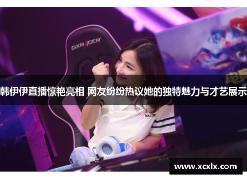 韩伊伊直播惊艳亮相 网友纷纷热议她的独特魅力与才艺展示